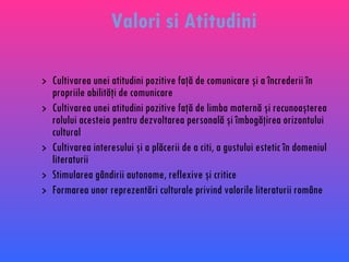Cultivarea unei atitudini pozitive faţă de comunicare şi a încrederii în propriile abilităţi de comunicare Cultivarea unei atitudini pozitive faţă de limba maternă şi recunoaşterea rolului acesteia pentru dezvoltarea personală şi îmbogăţirea orizontului cultural Cultivarea interesului şi a plăcerii de a citi, a gustului estetic în domeniul literaturii Stimularea gândirii autonome, reflexive şi critice Formarea unor reprezentări culturale privind valorile literaturii române Valori si Atitudini 