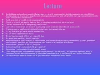 Lectura Abordat ă din perspectiva schemei comunicării,  lectura  apare ca o formă de comunicare atipică, definită prin asimetrie, non-reversibilitate şi decontextualizare iar din perspectiva comprehensiunii, lectura apare ca un proces personal, activ şi holistic, proes ce presupune interacţiunea a trei factori: cititorul, textul şi contextul lecturii. Textul, cu substanţa sa trecută în formă, expresie a autorului Cititorul , cu structurile sale cognitive şi afective, dar şi cu strategiile prin care constituie sens în actul lecturii Contextul, cu elementele sale de ordin psihologic, de ordin social. Lectura este un eveniment prin care structurile se extind, iar procesele se rafinează şi devin din ce în ce mai coerente. J . Langer propune un model care reprezintă actul lecturii prin patru tipuri de relaţii cititor-text. 1. A păşi din exterior spre interior: intrarea în lumea textului. 2. A fi în interior şi a explora lumea textului. 3. A păşi înapoi şi a regândi datele cu care s-a pornit la drum. 4. A ieşi din lumea textului şi a obiectiva experienţa. Modelul construit de R. Scholes desfăşoară un scenariu complet, unde lectura se defineşte ca proces prin care cititorul îşi creează, pornind de la textul scriilorului , propriul său text.Tiparul cuprinde trei etape succesive ce corespund unor lecturi distincte. lectura inocentă: „  producere de text din ( within) text” lectura interpretativă: “ producere de text despre ( upon) text” lectura critica: “ producere de text împotriva ( against) textului; Lectura îmbogăţeşte viaţa, facilitând educaţia şi autodezvoltarea individului.Locul unde lectura e accesibilă tuturor e biblioteca. Nevoia de comunicare e necesară reinventării conceptului de bibliotecă din înţelesul clasic în cel de punct ( poartă) de acces la cultură şi informaţie.  Este cea mai eficientă metodă de relaxare fiind de ajuns câteva minute pentru a reduce nivelul stresului. 