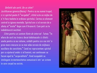 Definitii ale cartii. De ce citim? Justificarea igienica  (Noica ) -  Pentru ca nu numai trupul, ci si spiritul poate fi &quot;nespalat&quot;, cititul este un mijloc de a`ti face toaleta in ordinea spiritului. Cartea ca element central in igiena mentala. Spiritul are si el nevoie de o  dieta ; el &quot;arata&quot; dupa cum il hranesti. Cum poti sa te indobitocesti necitind. Citim pentru ca suntem fiinte de interval   - Tutea: &quot;In afara de carti nu traiesc decat dobitoacele si sfintii: unele pentru ca au ratiune, ceilalti pentru ca o au intr`o prea mare masura ca sa mai aiba nevoie de mijloace auxiliare de constiinta.&quot; Cand ne reprezentam spiritul pur cu ajutorul undei si al luminii, noi continuam sa facem apel la &quot;corporalitate&quot;, fiind incapabili sa intelegem instantaneitatea comunicarii intr`un sistem in care corpul nu exista. 