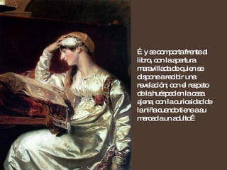 … y se comporta frente al libro, con la apertura maravillada de quien se dispone a recibir una revelación; con el respeto de la huésped en la casa ajena; con la curiosidad de la niña cuando tiene a su merced a un adulto… 