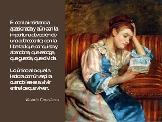 … con la insistencia apasionada y aún con la importuna devoción de una adolescente; con la libertad que conquista y abandona, que escoge, que guarda, que olvida.  Lo único a lo que la lectora común aspira cuando lee es a vivir entre los que viven. Rosario Castellanos 