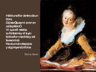 Hallé una flor dentro de un libro. Dijiste “puse mi amor en cada pétalo”. Vi que allí estaba  su fantasma y el tuyo tiré la flor marchita y a ti  te exorcicé: No acumulo despojos y sigo leyendo libros Thelvia Marín  