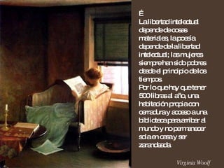 … La libertad intelectual depende de cosas materiales, la poesía depende de la libertad intelectual; las mujeres siempre han sido pobres desde el principio de los tiempos. Por lo que hay que tener 500 libras al año, una habitación propia con cerradura y acceso a una biblioteca para arribar al mundo y no permanecer sola en casa y ser zarandeada. Virginia Woolf 