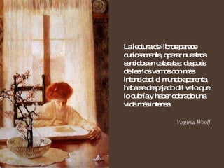 La lectura de libros parece curiosamente, operar nuestros sentidos en cataratas; después de leerlos vemos con más intensidad; el mundo aparenta haberse despejado del velo que lo cubría y haber cobrado una vida más intensa. Virginia Woolf 