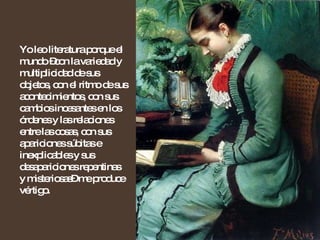 Yo leo literatura porque el mundo –con la variedad y multiplicidad de sus objetos, con el ritmo de sus acontecimientos, con sus cambios incesantes en los órdenes y las relaciones entre las cosas, con sus apariciones súbitas e inexplicables y sus desapariciones repentinas y misteriosas– me produce vértigo. 