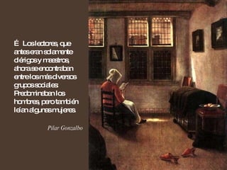 …  Los lectores, que antes eran solamente clérigos y maestros, ahora se encontraban entre los más diversos grupos sociales: Predominaban los hombres, pero también leían algunas mujeres. Pilar Gonzalbo 