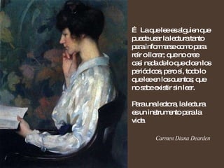 …  La que lee es alguien que puede usar la lectura tanto para informarse como para reír o llorar; que no cree casi nada de lo que dicen los periódicos, pero sí, todo lo que lee en los cuentos; que no sabe existir sin leer. Para una lectora, la lectura es un instrumento para la vida. Carmen Diana Dearden 