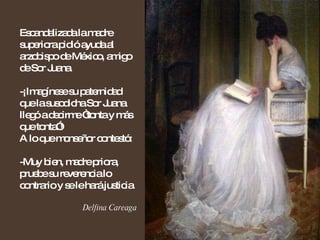 Escandalizada la madre superiora pidió ayuda al arzobispo de México, amigo de Sor Juana. -¡Imagínese su paternidad que la susodicha Sor Juana llegó a decirme “tonta y más que tonta”!  A lo que monseñor contestó: -Muy bien, madre priora, pruebe su reverencia lo contrario y se le hará justicia. Delfina Careaga 