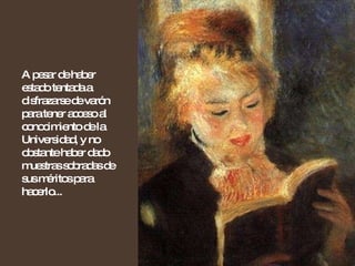 A pesar de haber estado tentada a disfrazarse de varón para tener acceso al conocimiento de la Universidad, y no obstante haber dado muestras sobradas de sus méritos para hacerlo...  