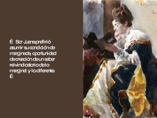 …  Sor Juana prefirió asumir su condición de marginada, oportunidad de creación de un saber reivindicatorio de lo marginal y lo diferente. … 