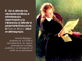 …  Así al defender los valores democráticos, al enfrentarse a la discriminación y la intolerancia, al defender el pensamiento libre y plural, el  Fénix de México   actuó en defensa propia. Graciela Rodríguez  Académica de  la UNAM en representación de  las  mujeres destacadas por su trabajo académico y  de investigación  al recibir sus reconocimientos 