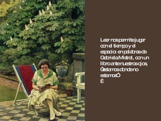 Leer nos permite jugar con el tiempo y el espacio: en palabras de Gabriela Mistral, con un libro ante nuestros ojos, “estamos donde no estamos”.  … 