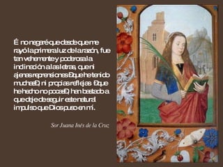 … no negaré que desde que me rayó la primera luz de la razón, fue tan vehemente y poderosa la inclinación a las letras, que ni ajenas reprensiones –que he tenido muchas–, ni propias reflejas  –que he hecho no pocas–, han bastado a que deje de seguir este natural impulso que Dios puso en mí. Sor Juana Inés de la Cruz 