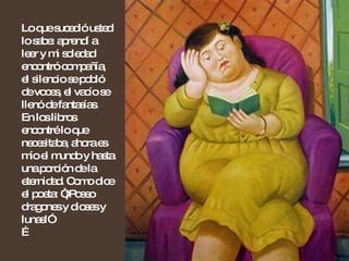 Lo que sucedió usted lo sabe: aprendí a leer y mi soledad encontró compañía, el silencio se pobló de voces, el vacío se llenó de fantasías. En los libros encontré lo que necesitaba, ahora es mío el mundo y hasta una porción de la eternidad. Como dice el poeta: “¡Poseo dragones y dioses y lunas!” …  