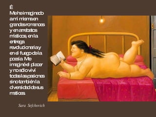 …  Me he imaginado a mí misma en grandes romances y en arrebatos místicos, en la entrega revolucionaria y en el fuego de la poesía. Me imaginé el placer y no sólo viví todas las pasiones sino también la diversidad de sus matices.  Sara  Sefchovich 