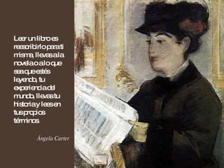 Leer un libro es reescribirlo para ti misma, llevas a la novela o a lo que sea que estés leyendo, tu experiencia del mundo, llevas tu historia y lees en tus propios términos. Ángela Carter 