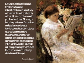 La voz o estilo femenino, tradicionalmente identificados a lo intuitivo, a lo sensible, a lo delicado, a lo sutil es un mito creado por los hombres. Si a algo habría que llamar femenino sería a la voz de esos terribles escritos de mujeres que colocamos sobre nuestros recuerdos y se identifican con ellos porque son la transcripción exacta y fiel de la verdad. Sucede así porque la experiencia de la mujer es acumulativa y atraviesa el tiempo. Rosario Ferré 