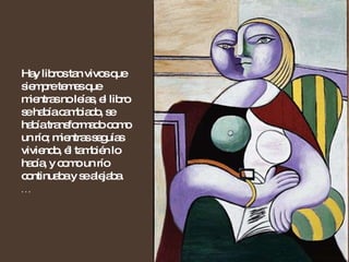 Hay libros tan vivos que siempre temes que mientras no leías, el libro se había cambiado, se había transformado como un río; mientras seguías viviendo, él también lo hacía, y como un río continuaba y se alejaba.  … 