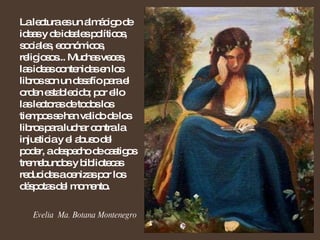 La lectura es un almácigo de ideas y de ideales políticos, sociales, económicos, religiosos... Muchas veces, las ideas contenidas en los libros son un desafío para el orden establecido; por ello las lectoras de todos los tiempos se han valido de los libros para luchar contra la injusticia y el abuso del poder, a despecho de castigos tremebundos y bibliotecas reducidas a cenizas por los déspotas del momento.  Evelia  Ma. Botana Montenegro 