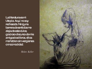 La literatura es mi Utopía. Aquí no soy rechazada. Ninguna barrera de sentidos me aleja de este dulce, gracioso discurso de mis amigos los libros, ellos me hablan sin vergüenza o incomodidad. Helen  Keller 