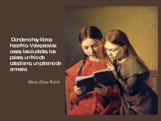 Donde no hay libros hace frío. Vale para las casas, las ciudades, los países; un frío de cataclismo, un páramo de amnesia. María Elena Walsh  