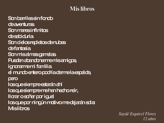 Son barriles sin fondo de aventuras. Son mares infinitos de sabiduría. Son cielos repletos de nubes de fantasía. Son mis almas gemelas. Pueden abandonarme mis amigos, ignorarme mi familia el mundo entero podría darme la espalda, pero los que siempre estarán ahí los que siempre me han hecho reír, llorar o soñar por igual los que por ningún motivo me dejarán sola: Mis libros Xaydé Esquivel Flores 12 años 