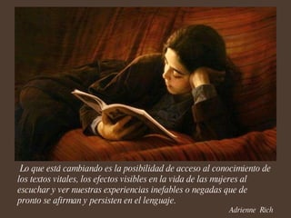 Lo que está cambiando es la posibilidad de acceso al conocimiento de los textos vitales, los efectos visibles en la vida de las mujeres al escuchar y ver nuestras experiencias inefables o negadas que de pronto se afirman y persisten en el lenguaje. Adrienne  Rich 