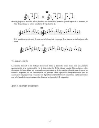 14
D) Los grupos de medidas. Si se presenta una sección de partitura que se repite en la melodía, al
final de ese trozo se aplica una barra de repetición :||.
Si la sección se repite más de una vez, el número de veces que debe tocarse se indica junto a la
barra.
VII. CONCLUSION.
La lectura musical es un trabajo minucioso, lento y delicado. Estas notas son una primera
aproximación a la comprensión y a la interpretación de la música escrita. Sin embargo, estos
elementos de base deben ser practicados regularmente y de forma disciplinada para alcanzar un
dominio aceptable de los fundamentos de guitarra. Otros ejercicios complementarios para la
adquisición de precisión y velocidad (la digitalización) también son necesarios. Debe recordarse
que sólo la práctica continua permite alcanzar un buen nivel de ejecución.
JUAN S. ARANDA BARRADAS.
 