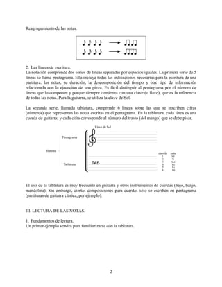2
Reagrupamiento de las notas.
2. Las líneas de escritura.
La notación comprende dos series de líneas separadas por espacios iguales. La primera serie de 5
líneas se llama pentagrama. Ella incluye todas las indicaciones necesarias para la escritura de una
partitura: las notas, su duración, la descomposición del tiempo y otro tipo de información
relacionada con la ejecución de una pieza. Es fácil distinguir al pentagrama por el número de
líneas que lo componen y porque siempre comienza con una clave (o llave), que es la referencia
de todas las notas. Para la guitarra, se utiliza la clave de Sol.
La segunda serie, llamada tablatura, comprende 6 líneas sobre las que se inscriben cifras
(números) que representan las notas escritas en el pentagrama. En la tablatura, cada línea es una
cuerda de guitarra; y cada cifra corresponde al número del trasto (del mango) que se debe pisar.
El uso de la tablatura es muy frecuente en guitarra y otros instrumentos de cuerdas (bajo, banjo,
mandolina). Sin embargo, ciertas composiciones para cuerdas sólo se escriben en pentagrama
(partituras de guitarra clásica, por ejemplo).
III. LECTURA DE LAS NOTAS.
1. Fundamentos de lectura.
Un primer ejemplo servirá para familiarizarse con la tablatura.
 