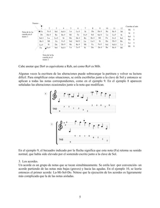 5
Cabe anotar que Do# es equivalente a Reb, así como Re# es Mib.
Algunas veces la escritura de las alteraciones puede sobrecargar la partitura y volver su lectura
difícil. Para simplificar estas situaciones, se estila escribirlas junto a la clave de Sol y entonces se
aplican a todas las notas correspondientes, como en el ejemplo 9. En el ejemplo 8 aparecen
señaladas las alteraciones ocasionales junto a la nota que modifican.
En el ejemplo 9, el becuadro indicado por la flecha significa que esta nota (Fa) retoma su sonido
normal, que había sido elevado por el sostenido escrito junto a la clave de Sol.
3. Los acordes.
Un acorde es un grupo de notas que se tocan simultáneamente. Se estila leer -por convención- un
acorde partiendo de las notas más bajas (graves) y hacia las agudas. En el ejemplo 10, se leería
entonces el primer acorde: La-Mi-Sol-Do. Nótese que la ejecución de los acordes es ligeramente
más complicada que la de las notas aisladas.
 