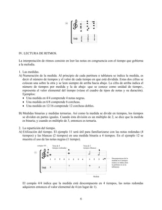 6
IV. LECTURA DE RITMOS.
La interpretación de ritmos consiste en leer las notas en congruencia con el tiempo que gobierna
a la melodía.
1. Las medidas.
A) Numeración de la medida. Al principio de cada partitura o tablatura se indica la medida, es
decir el número de tiempos y el valor de cada tiempo en que está dividida. Estas dos cifras se
colocan una sobre la otra y se leen siempre de arriba hacia abajo. La cifra de arriba indica el
número de tiempos por medida y la de abajo -que se conoce como unidad de tiempo-,
representa el valor elemental del tiempo (véase el cuadro de tipos de notas y su duración).
Ejemplos:
• Una medida en 4/4 comprende 4 notas negras.
• Una medida en 6/8 comprende 6 corcheas.
• Una medida en 12/16 comprende 12 corcheas dobles.
B) Medidas binarias y medidas ternarias. Así como la medida se divide en tiempos, los tiempos
se dividen en partes iguales. Cuando ésta división es un múltiplo de 2, se dice que la medida
es binaria; y cuando es múltiplo de 3, entonces es ternaria.
2. La repartición del tiempo.
A) Utilización del tiempo. El ejemplo 11 será útil para familiarizarse con las notas redondas (4
tiempos) y las blancas (2 tiempos) en una medida binaria a 4 tiempos. En el ejemplo 12 se
muestra el uso de las notas negras (1 tiempo).
El compás 4/4 indica que la medida está descompuesta en 4 tiempos, las notas redondas
adquieren entonces el valor elemental de 4 (en lugar de 1).
 