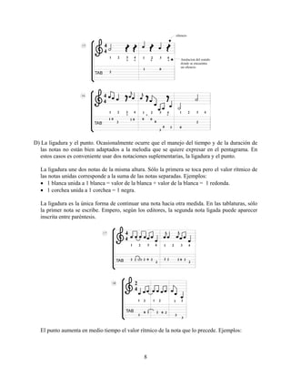 8
D) La ligadura y el punto. Ocasionalmente ocurre que el manejo del tiempo y de la duración de
las notas no están bien adaptados a la melodía que se quiere expresar en el pentagrama. En
estos casos es conveniente usar dos notaciones suplementarias, la ligadura y el punto.
La ligadura une dos notas de la misma altura. Sólo la primera se toca pero el valor rítmico de
las notas unidas corresponde a la suma de las notas separadas. Ejemplos:
• 1 blanca unida a 1 blanca = valor de la blanca + valor de la blanca = 1 redonda.
• 1 corchea unida a 1 corchea = 1 negra.
La ligadura es la única forma de continuar una nota hacia otra medida. En las tablaturas, sólo
la primer nota se escribe. Empero, según los editores, la segunda nota ligada puede aparecer
inscrita entre paréntesis.
El punto aumenta en medio tiempo el valor rítmico de la nota que lo precede. Ejemplos:
 