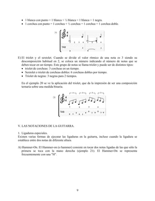 9
• 1 blanca con punto = 1 blanca + ½ blanca = 1 blanca + 1 negra.
• 1 corchea con punto = 1 corchea + ½ corchea = 1 corchea + 1 corchea doble.
E) El triolet y el sextolet. Cuando se divide el valor rítmico de una nota es 3 siendo su
descomposición habitual en 2, se coloca un número indicando el número de notas que se
deben tocar en un tiempo. Este grupo de notas se llama triolet y puede ser de distintos tipos:
• triolet de corcheas: 3 corcheas en un tiempo.
• Sextolet o triolet de corcheas dobles: 6 corcheas dobles por tiempo.
• Triolet de negras: 3 negras para 2 tiempos.
En el ejemplo 20 se ve la aplicación del triolet, que da la impresión de ser una composición
ternaria sobre una medida binaria.
V. LAS NOTACIONES DE LA GUITARRA.
1. Ligaduras especiales.
Existen varias formas de ejecutar las ligaduras en la guitarra, incluso cuando la ligadura se
establece entre dos notas de diferente altura.
A) Hammer-On. El Hammer-on (o hammer) consiste en tocar dos notas ligadas de las que sólo la
primera se toca con la mano derecha (ejemplo 21). El Hammer-On se representa
frecuentemente con una "H".
 