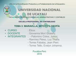 «Año de la Diversificación Productiva y el Fortalecimiento de la Educación»
UNIVERSIDAD NACIONAL
DE UCAYALI
FACULTAD DE CIENCIAS ECONÓMICAS, ADMINISTRATIVAS Y CONTABLES
ESCUELA PROFESIONAL DE CONTABILIDAD
TEMA 3: MARAVILLA, MITO Y FILOSOFÍA
• CURSO : Ética.
• DOCENTE : Giovanna Morí Gratelly.
• INTEGRANTES : - Palomino Colos, Junior.
- Ramírez Pérez, Luz Thalía.
- Torres Fababa, Jean Pierr.
- Torres Tello, Evelyn Johanna.
Pucallpa-Perú
2015
 