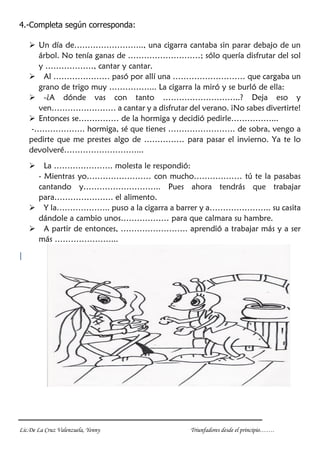 Lic.De La Cruz Valenzuela, Yenny Triunfadores desde el principio…….
4.-Completa según corresponda:
 Un día de…………………….., una cigarra cantaba sin parar debajo de un
árbol. No tenía ganas de ………………………; sólo quería disfrutar del sol
y ………………, cantar y cantar.
 Al ………………… pasó por allí una ……………………… que cargaba un
grano de trigo muy ……………... La cigarra la miró y se burló de ella:
 -¿A dónde vas con tanto ………………………..? Deja eso y
ven…………………… a cantar y a disfrutar del verano. ¡No sabes divertirte!
 Entonces se…………… de la hormiga y decidió pedirle……………...
-………………. hormiga, sé que tienes ……………………. de sobra, vengo a
pedirte que me prestes algo de …………… para pasar el invierno. Ya te lo
devolveré………………………...
 La …………………. molesta le respondió:
- Mientras yo…………………… con mucho……………… tú te la pasabas
cantando y……………………….. Pues ahora tendrás que trabajar
para…………………. el alimento.
 Y la……………….. puso a la cigarra a barrer y a………………….. su casita
dándole a cambio unos……………… para que calmara su hambre.
 A partir de entonces, ……………………. aprendió a trabajar más y a ser
más …………………...
|
 