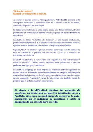 "Sobre la Lectura"
Elabore un ensayo de la lectura.

Al poner el acento sobre la “interpretación”, NIETZSCHE rechaza toda
concepción naturalista o instrumentalista de la lectura. Leer no es recibir,
consumir, adquirir. Leer es trabajar.

El trabajo es un valor que el texto asigna a cada uno de sus términos, el valor
puede estar en contradicción abierta con el que posee un mismo término en
otros textos.

NIETZSCHE llama “Voluntad de dominio” a una fuerza unificadora,
perfectamente impersonal. Y se entiende como el deseo de dominar, superar,
oprimir a otros, someterlos a los valores y las jerarquías existentes.

Según KAFKA “Alimento” significa, motivos para vivir, y en tal sentido la
falta de apetito es la perdida del sentido de la vida y la carencia de
incentivos para la lucha.

NIETZSCHE identifica el “ya se sabe” con “aquello a lo cual se tiene acceso
desde la vivencia”. Declara muda, invisible, toda palabra en la que no
podamos leer algo que ya sabíamos.

NIETZSCHE despliega en estas páginas de transición entre la segunda y la
tercera parte del Zaratustra, todas las sutilezas de su arte para indicar que la
mayor dificultad consiste en decir lo que ya se sabe; reclama a un lector que
no sea solamente, “rumiante”, capaz de interpretar sino también capaz de
permitir que el texto lo afecte en su ser mismo.



 El elogio a la dificultad plantea del concepto de
 problema, no desde una perspectiva idealizada tanto y
 facilista, sino como la posibilidad de encontrar la auto-
 superación en el individuo se cuestione e inicie la
 búsqueda de un sentido para su vida.
 