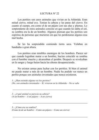 LECTURA Nº 22

      Los peritios son unos animales que vivían en la Atlántida. Eran
mitad ciervo, mitad ave. Tenían la cabeza y las patas del ciervo. En
cuanto al cuerpo, era como el de un pájaro con sus alas y plumas. Lo
sorprendente de estos animales consiste en que cuando les daba el sol,
su sombra era la de un hombre. Algunos piensan que los peritios son
espíritus de personas que murieron sin que les perdonaran alguna cosa
mal hecha.

     Se les ha sorprendido comiendo tierra seca. Volaban en
bandadas a gran altura.

      Los peritios eran temibles enemigos de los hombres. Parece ser
que cuando lograban matar a un hombre, hacían coincidir su sombra
con el hombre muerto y alcanzaban el perdón. Después se revolcaban
en la sangre y luego huían hacia las alturas desapareciendo.

      No existen armas para luchar con los peritios. Si bien el animal
no puede matar a más de un hombre. Nadie ha podido ver nunca un
peritio porque son animales inventados que nunca existieron.

1.- ¿Han existido alguna vez los peritios?
(No, son animales inventados – Sí, vivieron en la Atlántida – No se sabe



2.- ¿A qué animal se parecía su cabeza?
(A un hombre – A un pájaro – A un ciervo)



3.- ¿Cómo era su sombra?
(Como la de un hombre – Como un pájaro – Como un ciervo)
 