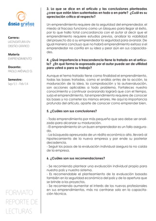 Carrera:
LICENCIATURA EN
DISEÑO GRAFICO
Materia
EMPRENDIMIENTO
Docente:
PAOLO ARÉVALO O.
Semestre:
Sep/13 - Feb/14
FORMATO
REPORTE DE
LECTURAS
3. Lo que se dice en el artículo y las conclusiones planteadas
¿cree que están bien sustentadas en todo o en parte? ¿Cuál es su
apreciación crítica al respecto?
Un emprendimiento requiere de la seguridad del emprendedor, el
miedo al fracaso funciona como un bloqueo para llegar al éxito,
por lo que hallo total concordancia con el autor al decir que el
emprendimiento requiere estudios previos, analizar la viabilidad
del proyecto da a su emprendedor la seguridad para avanzar. De
igual manera concluyo que no habrá emprendimiento exitoso si el
emprendedor no confía en su idea y peor aún en sus capacida-
des.
4. ¿Qué importancia o trascendencia tiene lo tratado en el artícu-
lo? ¿En qué forma lo expresado por el autor puede ser de utilidad
para usted o para su trabajo?
Aunque el tema tratado tiene como finalidad el emprendimiento,
todas las bases tratadas, como el análisis antes de la acción, la
maduración de la idea, la comprobación y la autoevaluación,
son acciones aplicables a todo problema. Fortaleces nuestro
conocimiento y continuar avanzando logrará que con el tiempo,
surja el emprendimiento, tal emprendimiento requiere de conocer
las bases y no cometer los mismos errores. He aquí la importancia
profunda del artículo, aparte de conocer como emprender bien.
5. ¿Cuáles son sus conclusiones?
- Todo emprendimiento por más pequeño que sea debe ser anali-
zado para alcanzar su maduración.
- El emprendimiento sin un buen emprendedor es un fallo asegura-
do.
- La búsqueda apresurada de un rédito económico alto, llevará al
hipotecamiento de la nueva empresa y por ende su posterior
decadencia.
- Seguir los pasos de la evaluación individual asegura la no caída
de la empresa.
6. ¿Cuáles son sus recomendaciones?
- Se recomienda plantear una evaluación individual propia para
nuestro país y nuestro sistema.
- Es recomendable el planteamiento de la evaluación basado
también en la seguridad económica del país y de la apertura que
se brinde a los proyectos.
- Se recomienda aumentar el interés de los nuevos profesionales
en sus emprendimientos, más no centrarse solo en la capacita-
ción técnica.
 