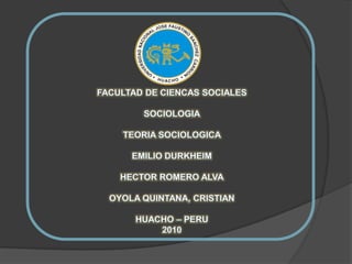 FACULTAD DE CIENCAS SOCIALES SOCIOLOGIA TEORIA SOCIOLOGICA EMILIO DURKHEIM HECTOR ROMERO ALVA OYOLA QUINTANA, CRISTIAN HUACHO – PERU 2010 