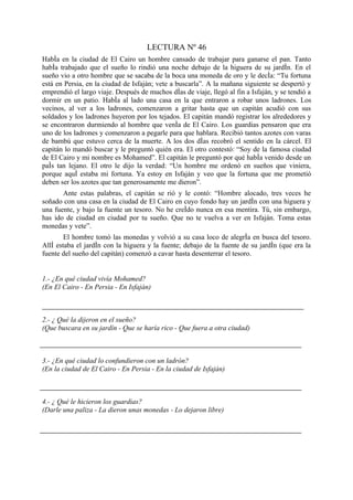 LECTURA Nº 46
Había en la ciudad de El Cairo un hombre cansado de trabajar para ganarse el pan. Tanto
había trabajado que el sueño lo rindió una noche debajo de la higuera de su jardín. En el
sueño vio a otro hombre que se sacaba de la boca una moneda de oro y le decía: “Tu fortuna
está en Persia, en la ciudad de Isfaján; vete a buscarla”. A la mañana siguiente se despertó y
emprendió el largo viaje. Después de muchos días de viaje, llegó al fin a Isfaján, y se tendió a
dormir en un patio. Había al lado una casa en la que entraron a robar unos ladrones. Los
vecinos, al ver a los ladrones, comenzaron a gritar hasta que un capitán acudió con sus
soldados y los ladrones huyeron por los tejados. El capitán mandó registrar los alrededores y
se encontraron durmiendo al hombre que venía de El Cairo. Los guardias pensaron que era
uno de los ladrones y comenzaron a pegarle para que hablara. Recibió tantos azotes con varas
de bambú que estuvo cerca de la muerte. A los dos días recobró el sentido en la cárcel. El
capitán lo mandó buscar y le preguntó quién era. El otro contestó: “Soy de la famosa ciudad
de El Cairo y mi nombre es Mohamed”. El capitán le preguntó por qué había venido desde un
país tan lejano. El otro le dijo la verdad: “Un hombre me ordenó en sueños que viniera,
porque aquí estaba mi fortuna. Ya estoy en Isfaján y veo que la fortuna que me prometió
deben ser los azotes que tan generosamente me dieron”.
       Ante estas palabras, el capitán se rió y le contó: “Hombre alocado, tres veces he
soñado con una casa en la ciudad de El Cairo en cuyo fondo hay un jardín con una higuera y
una fuente, y bajo la fuente un tesoro. No he creído nunca en esa mentira. Tú, sin embargo,
has ido de ciudad en ciudad por tu sueño. Que no te vuelva a ver en Isfaján. Toma estas
monedas y vete”.
        El hombre tomó las monedas y volvió a su casa loco de alegría en busca del tesoro.
Allí estaba el jardín con la higuera y la fuente; debajo de la fuente de su jardín (que era la
fuente del sueño del capitán) comenzó a cavar hasta desenterrar el tesoro.


1.- ¿En qué ciudad vivía Mohamed?
(En El Cairo - En Persia - En Isfaján)



2.- ¿ Qué la dijeron en el sueño?
(Que buscara en su jardín - Que se haría rico - Que fuera a otra ciudad)



3.- ¿En qué ciudad lo confundieron con un ladrón?
(En la ciudad de El Cairo - En Persia - En la ciudad de Isfaján)



4.- ¿ Qué le hicieron los guardias?
(Darle una paliza - La dieron unas monedas - Lo dejaron libre)
 