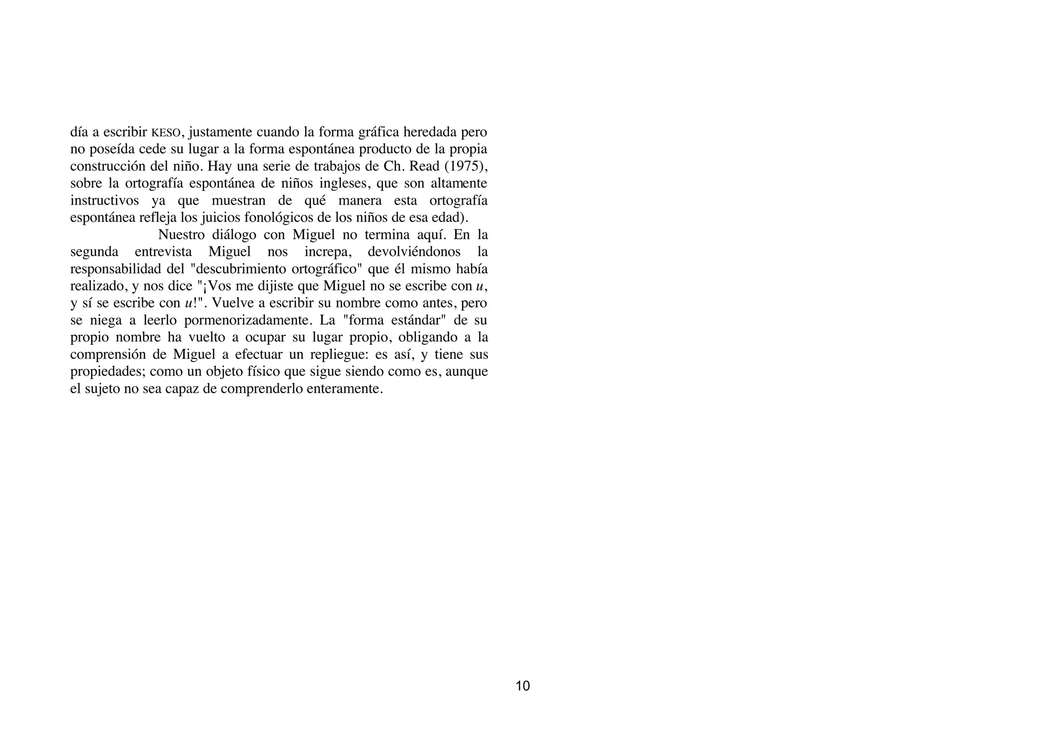 día a escribir KESO, justamente cuando la forma gráfica heredada pero
no poseída cede su lugar a la forma espontánea producto de la propia
construcción del niño. Hay una serie de trabajos de Ch. Read (1975),
sobre la ortografía espontánea de niños ingleses, que son altamente
instructivos ya que muestran de qué manera esta ortografía
espontánea refleja los juicios fonológicos de los niños de esa edad).
                Nuestro diálogo con Miguel no termina aquí. En la
segunda entrevista Miguel nos increpa, devolviéndonos la
responsabilidad del "descubrimiento ortográfico" que él mismo había
realizado, y nos dice "¡Vos me dijiste que Miguel no se escribe con u,
y sí se escribe con u!". Vuelve a escribir su nombre como antes, pero
se niega a leerlo pormenorizadamente. La "forma estándar" de su
propio nombre ha vuelto a ocupar su lugar propio, obligando a la
comprensión de Miguel a efectuar un repliegue: es así, y tiene sus
propiedades; como un objeto físico que sigue siendo como es, aunque
el sujeto no sea capaz de comprenderlo enteramente.




                                                                         10
 