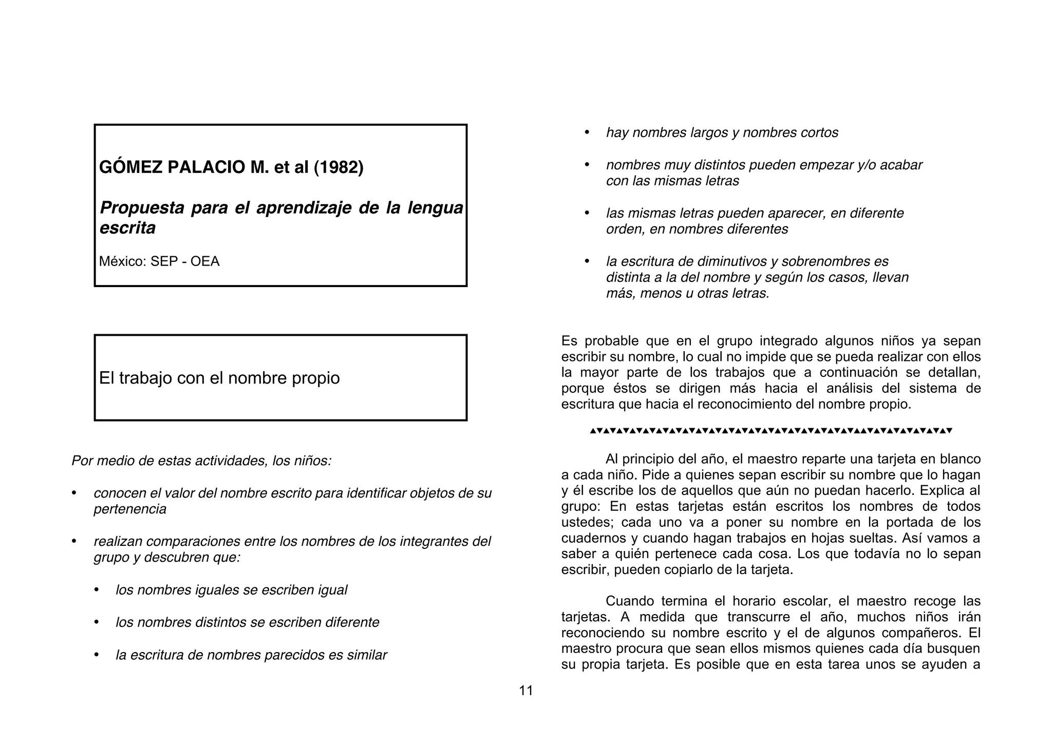 •   hay nombres largos y nombres cortos

    GÓMEZ PALACIO M. et al (1982)                                                •   nombres muy distintos pueden empezar y/o acabar
                                                                                     con las mismas letras

    Propuesta para el aprendizaje de la lengua                                   •   las mismas letras pueden aparecer, en diferente
    escrita                                                                          orden, en nombres diferentes

    México: SEP - OEA                                                            •   la escritura de diminutivos y sobrenombres es
                                                                                     distinta a la del nombre y según los casos, llevan
                                                                                     más, menos u otras letras.


                                                                              Es probable que en el grupo integrado algunos niños ya sepan
                                                                              escribir su nombre, lo cual no impide que se pueda realizar con ellos
    El trabajo con el nombre propio                                           la mayor parte de los trabajos que a continuación se detallan,
                                                                              porque éstos se dirigen más hacia el análisis del sistema de
                                                                              escritura que hacia el reconocimiento del nombre propio.
                                                                                  



Por medio de estas actividades, los niños:                                            Al principio del año, el maestro reparte una tarjeta en blanco
                                                                              a cada niño. Pide a quienes sepan escribir su nombre que lo hagan
•   conocen el valor del nombre escrito para identificar objetos de su        y él escribe los de aquellos que aún no puedan hacerlo. Explica al
    pertenencia                                                               grupo: En estas tarjetas están escritos los nombres de todos
                                                                              ustedes; cada uno va a poner su nombre en la portada de los
•   realizan comparaciones entre los nombres de los integrantes del           cuadernos y cuando hagan trabajos en hojas sueltas. Así vamos a
    grupo y descubren que:                                                    saber a quién pertenece cada cosa. Los que todavía no lo sepan
                                                                              escribir, pueden copiarlo de la tarjeta.
    •   los nombres iguales se escriben igual
                                                                                      Cuando termina el horario escolar, el maestro recoge las
    •   los nombres distintos se escriben diferente                           tarjetas. A medida que transcurre el año, muchos niños irán
                                                                              reconociendo su nombre escrito y el de algunos compañeros. El
    •   la escritura de nombres parecidos es similar                          maestro procura que sean ellos mismos quienes cada día busquen
                                                                              su propia tarjeta. Es posible que en esta tarea unos se ayuden a
                                                                         11
 
