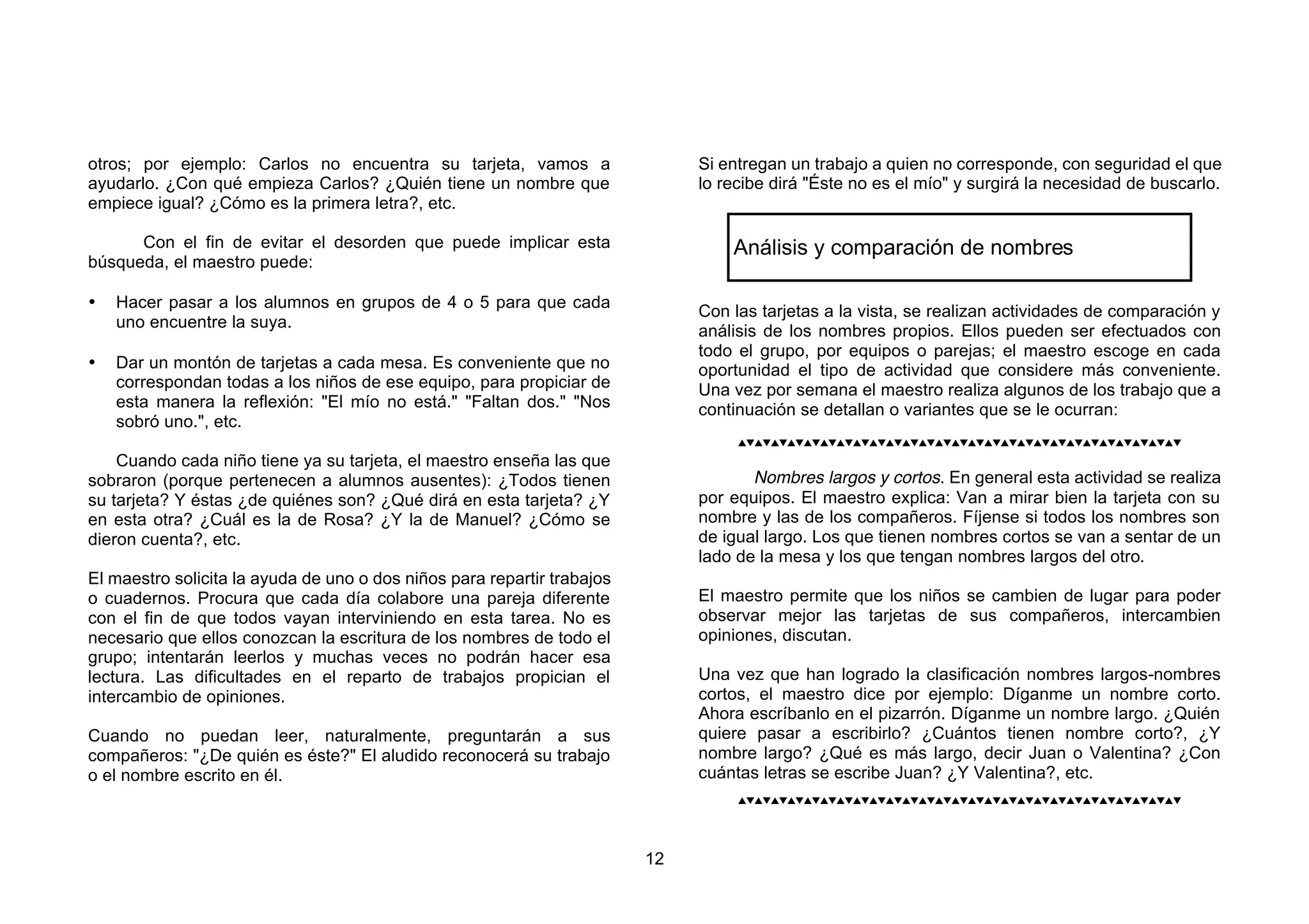 otros; por ejemplo: Carlos no encuentra su tarjeta, vamos a                   Si entregan un trabajo a quien no corresponde, con seguridad el que
ayudarlo. ¿Con qué empieza Carlos? ¿Quién tiene un nombre que                 lo recibe dirá "Éste no es el mío" y surgirá la necesidad de buscarlo.
empiece igual? ¿Cómo es la primera letra?, etc.

      Con el fin de evitar el desorden que puede implicar esta                    Análisis y comparación de nombres
búsqueda, el maestro puede:

•   Hacer pasar a los alumnos en grupos de 4 o 5 para que cada
                                                                              Con las tarjetas a la vista, se realizan actividades de comparación y
    uno encuentre la suya.
                                                                              análisis de los nombres propios. Ellos pueden ser efectuados con
                                                                              todo el grupo, por equipos o parejas; el maestro escoge en cada
•   Dar un montón de tarjetas a cada mesa. Es conveniente que no              oportunidad el tipo de actividad que considere más conveniente.
    correspondan todas a los niños de ese equipo, para propiciar de           Una vez por semana el maestro realiza algunos de los trabajo que a
    esta manera la reflexión: "El mío no está." "Faltan dos." "Nos            continuación se detallan o variantes que se le ocurran:
    sobró uno.", etc.
                                                                                   

    Cuando cada niño tiene ya su tarjeta, el maestro enseña las que
sobraron (porque pertenecen a alumnos ausentes): ¿Todos tienen                       Nombres largos y cortos. En general esta actividad se realiza
su tarjeta? Y éstas ¿de quiénes son? ¿Qué dirá en esta tarjeta? ¿Y            por equipos. El maestro explica: Van a mirar bien la tarjeta con su
en esta otra? ¿Cuál es la de Rosa? ¿Y la de Manuel? ¿Cómo se                  nombre y las de los compañeros. Fíjense si todos los nombres son
dieron cuenta?, etc.                                                          de igual largo. Los que tienen nombres cortos se van a sentar de un
                                                                              lado de la mesa y los que tengan nombres largos del otro.
El maestro solicita la ayuda de uno o dos niños para repartir trabajos
o cuadernos. Procura que cada día colabore una pareja diferente               El maestro permite que los niños se cambien de lugar para poder
con el fin de que todos vayan interviniendo en esta tarea. No es              observar mejor las tarjetas de sus compañeros, intercambien
necesario que ellos conozcan la escritura de los nombres de todo el           opiniones, discutan.
grupo; intentarán leerlos y muchas veces no podrán hacer esa
lectura. Las dificultades en el reparto de trabajos propician el              Una vez que han logrado la clasificación nombres largos-nombres
intercambio de opiniones.                                                     cortos, el maestro dice por ejemplo: Díganme un nombre corto.
                                                                              Ahora escríbanlo en el pizarrón. Díganme un nombre largo. ¿Quién
Cuando no puedan leer, naturalmente, preguntarán a sus                        quiere pasar a escribirlo? ¿Cuántos tienen nombre corto?, ¿Y
compañeros: "¿De quién es éste?" El aludido reconocerá su trabajo             nombre largo? ¿Qué es más largo, decir Juan o Valentina? ¿Con
o el nombre escrito en él.                                                    cuántas letras se escribe Juan? ¿Y Valentina?, etc.
                                                                                   




                                                                         12
 