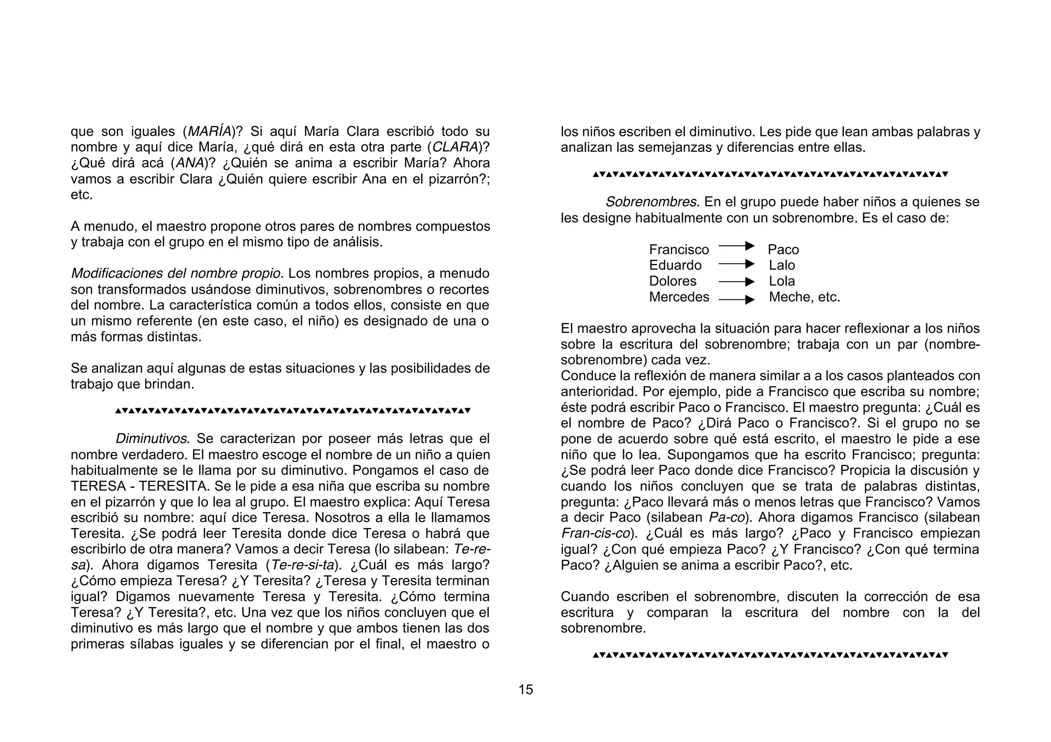 que son iguales (MARÍA)? Si aquí María Clara escribió todo su                los niños escriben el diminutivo. Les pide que lean ambas palabras y
nombre y aquí dice María, ¿qué dirá en esta otra parte (CLARA)?              analizan las semejanzas y diferencias entre ellas.
¿Qué dirá acá (ANA)? ¿Quién se anima a escribir María? Ahora
                                                                                  
vamos a escribir Clara ¿Quién quiere escribir Ana en el pizarrón?;
etc.
                                                                                    Sobrenombres. En el grupo puede haber niños a quienes se
                                                                             les designe habitualmente con un sobrenombre. Es el caso de:
A menudo, el maestro propone otros pares de nombres compuestos
y trabaja con el grupo en el mismo tipo de análisis.
                                                                                           Francisco          Paco
                                                                                           Eduardo            Lalo
Modificaciones del nombre propio. Los nombres propios, a menudo
                                                                                           Dolores            Lola
son transformados usándose diminutivos, sobrenombres o recortes
                                                                                           Mercedes           Meche, etc.
del nombre. La característica común a todos ellos, consiste en que
un mismo referente (en este caso, el niño) es designado de una o
                                                                             El maestro aprovecha la situación para hacer reflexionar a los niños
más formas distintas.
                                                                             sobre la escritura del sobrenombre; trabaja con un par (nombre-
                                                                             sobrenombre) cada vez.
Se analizan aquí algunas de estas situaciones y las posibilidades de
                                                                             Conduce la reflexión de manera similar a a los casos planteados con
trabajo que brindan.
                                                                             anterioridad. Por ejemplo, pide a Francisco que escriba su nombre;
                       éste podrá escribir Paco o Francisco. El maestro pregunta: ¿Cuál es
                                                                             el nombre de Paco? ¿Dirá Paco o Francisco?. Si el grupo no se
        Diminutivos. Se caracterizan por poseer más letras que el            pone de acuerdo sobre qué está escrito, el maestro le pide a ese
nombre verdadero. El maestro escoge el nombre de un niño a quien             niño que lo lea. Supongamos que ha escrito Francisco; pregunta:
habitualmente se le llama por su diminutivo. Pongamos el caso de             ¿Se podrá leer Paco donde dice Francisco? Propicia la discusión y
TERESA - TERESITA. Se le pide a esa niña que escriba su nombre               cuando los niños concluyen que se trata de palabras distintas,
en el pizarrón y que lo lea al grupo. El maestro explica: Aquí Teresa        pregunta: ¿Paco llevará más o menos letras que Francisco? Vamos
escribió su nombre: aquí dice Teresa. Nosotros a ella le llamamos            a decir Paco (silabean Pa-co). Ahora digamos Francisco (silabean
Teresita. ¿Se podrá leer Teresita donde dice Teresa o habrá que              Fran-cis-co). ¿Cuál es más largo? ¿Paco y Francisco empiezan
escribirlo de otra manera? Vamos a decir Teresa (lo silabean: Te-re-         igual? ¿Con qué empieza Paco? ¿Y Francisco? ¿Con qué termina
sa). Ahora digamos Teresita (Te-re-si-ta). ¿Cuál es más largo?               Paco? ¿Alguien se anima a escribir Paco?, etc.
¿Cómo empieza Teresa? ¿Y Teresita? ¿Teresa y Teresita terminan
igual? Digamos nuevamente Teresa y Teresita. ¿Cómo termina                   Cuando escriben el sobrenombre, discuten la corrección de esa
Teresa? ¿Y Teresita?, etc. Una vez que los niños concluyen que el            escritura y comparan la escritura del nombre con la del
diminutivo es más largo que el nombre y que ambos tienen las dos             sobrenombre.
primeras sílabas iguales y se diferencian por el final, el maestro o
                                                                                  



                                                                        15
 