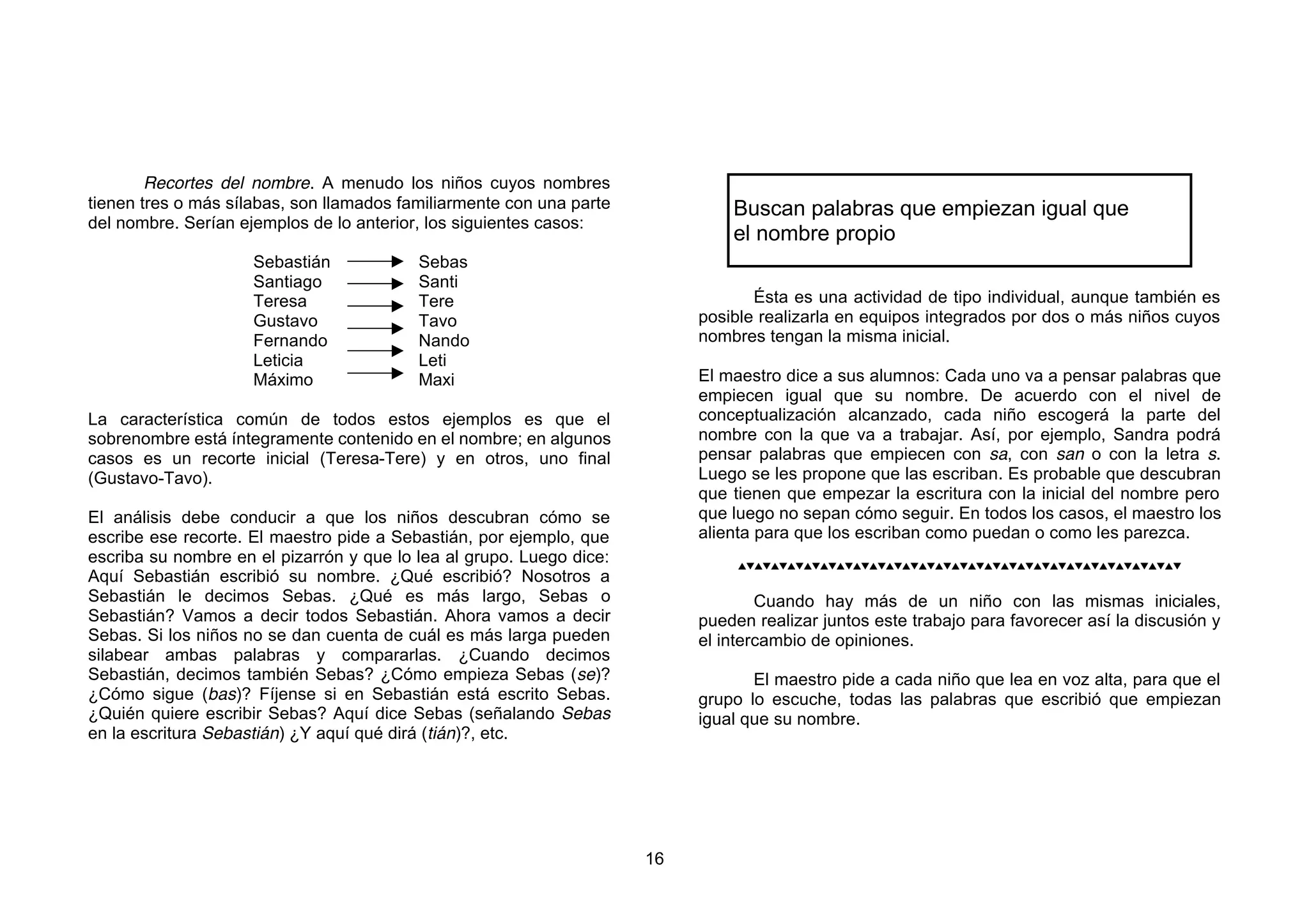 Recortes del nombre. A menudo los niños cuyos nombres
tienen tres o más sílabas, son llamados familiarmente con una parte            Buscan palabras que empiezan igual que
del nombre. Serían ejemplos de lo anterior, los siguientes casos:
                                                                               el nombre propio
                     Sebastián            Sebas
                     Santiago             Santi
                     Teresa               Tere                                    Ésta es una actividad de tipo individual, aunque también es
                     Gustavo              Tavo                             posible realizarla en equipos integrados por dos o más niños cuyos
                     Fernando             Nando                            nombres tengan la misma inicial.
                     Leticia              Leti
                     Máximo               Maxi                             El maestro dice a sus alumnos: Cada uno va a pensar palabras que
                                                                           empiecen igual que su nombre. De acuerdo con el nivel de
La característica común de todos estos ejemplos es que el                  conceptualización alcanzado, cada niño escogerá la parte del
sobrenombre está íntegramente contenido en el nombre; en algunos           nombre con la que va a trabajar. Así, por ejemplo, Sandra podrá
casos es un recorte inicial (Teresa-Tere) y en otros, uno final            pensar palabras que empiecen con sa, con san o con la letra s.
(Gustavo-Tavo).                                                            Luego se les propone que las escriban. Es probable que descubran
                                                                           que tienen que empezar la escritura con la inicial del nombre pero
El análisis debe conducir a que los niños descubran cómo se                que luego no sepan cómo seguir. En todos los casos, el maestro los
escribe ese recorte. El maestro pide a Sebastián, por ejemplo, que         alienta para que los escriban como puedan o como les parezca.
escriba su nombre en el pizarrón y que lo lea al grupo. Luego dice:             
Aquí Sebastián escribió su nombre. ¿Qué escribió? Nosotros a
Sebastián le decimos Sebas. ¿Qué es más largo, Sebas o                             Cuando hay más de un niño con las mismas iniciales,
Sebastián? Vamos a decir todos Sebastián. Ahora vamos a decir              pueden realizar juntos este trabajo para favorecer así la discusión y
Sebas. Si los niños no se dan cuenta de cuál es más larga pueden           el intercambio de opiniones.
silabear ambas palabras y compararlas. ¿Cuando decimos
Sebastián, decimos también Sebas? ¿Cómo empieza Sebas (se)?                       El maestro pide a cada niño que lea en voz alta, para que el
¿Cómo sigue (bas)? Fíjense si en Sebastián está escrito Sebas.             grupo lo escuche, todas las palabras que escribió que empiezan
¿Quién quiere escribir Sebas? Aquí dice Sebas (señalando Sebas             igual que su nombre.
en la escritura Sebastián) ¿Y aquí qué dirá (tián)?, etc.




                                                                      16
 