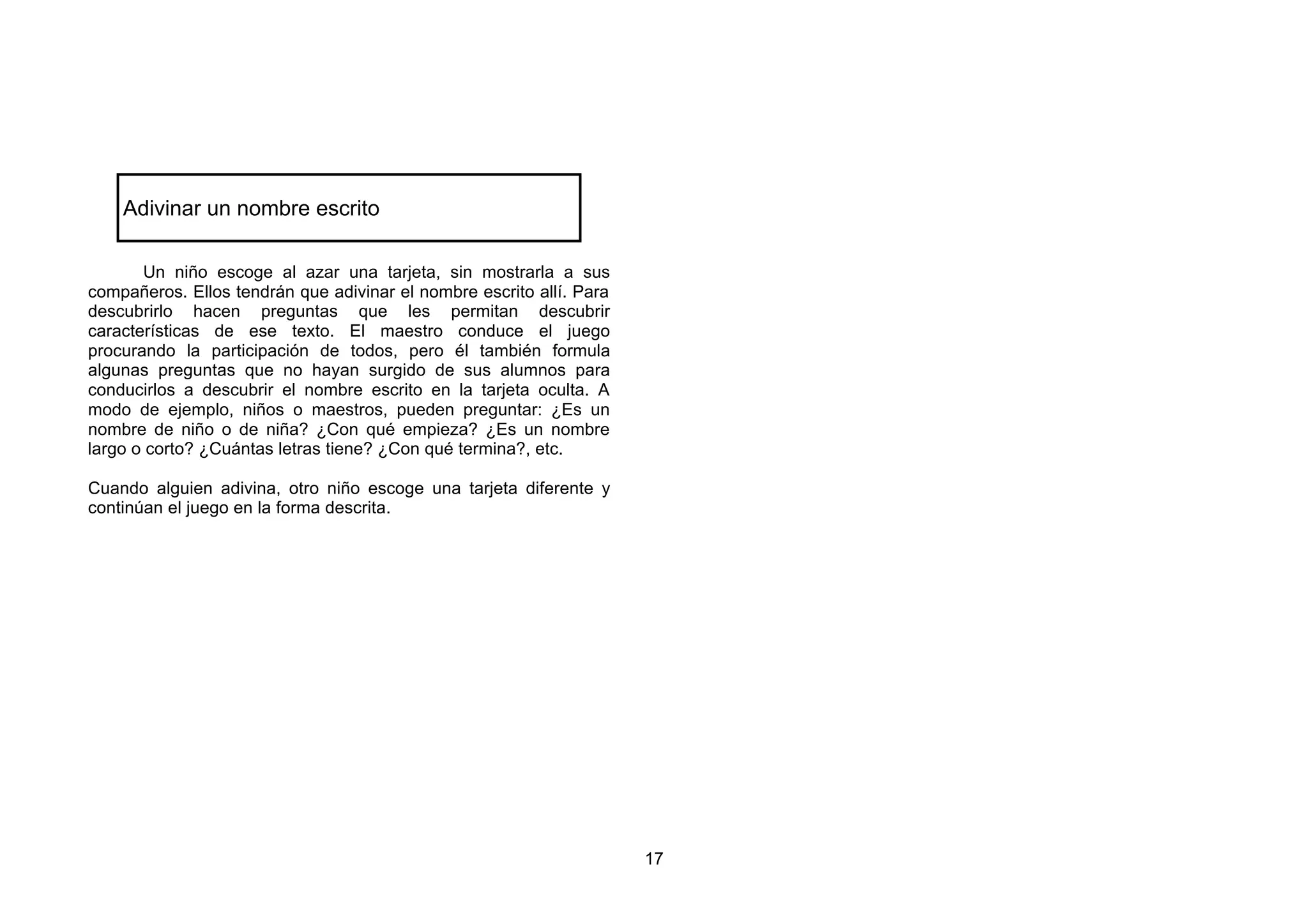 Adivinar un nombre escrito

       Un niño escoge al azar una tarjeta, sin mostrarla a sus
compañeros. Ellos tendrán que adivinar el nombre escrito allí. Para
descubrirlo hacen preguntas que les permitan descubrir
características de ese texto. El maestro conduce el juego
procurando la participación de todos, pero él también formula
algunas preguntas que no hayan surgido de sus alumnos para
conducirlos a descubrir el nombre escrito en la tarjeta oculta. A
modo de ejemplo, niños o maestros, pueden preguntar: ¿Es un
nombre de niño o de niña? ¿Con qué empieza? ¿Es un nombre
largo o corto? ¿Cuántas letras tiene? ¿Con qué termina?, etc.

Cuando alguien adivina, otro niño escoge una tarjeta diferente y
continúan el juego en la forma descrita.




                                                                      17
 