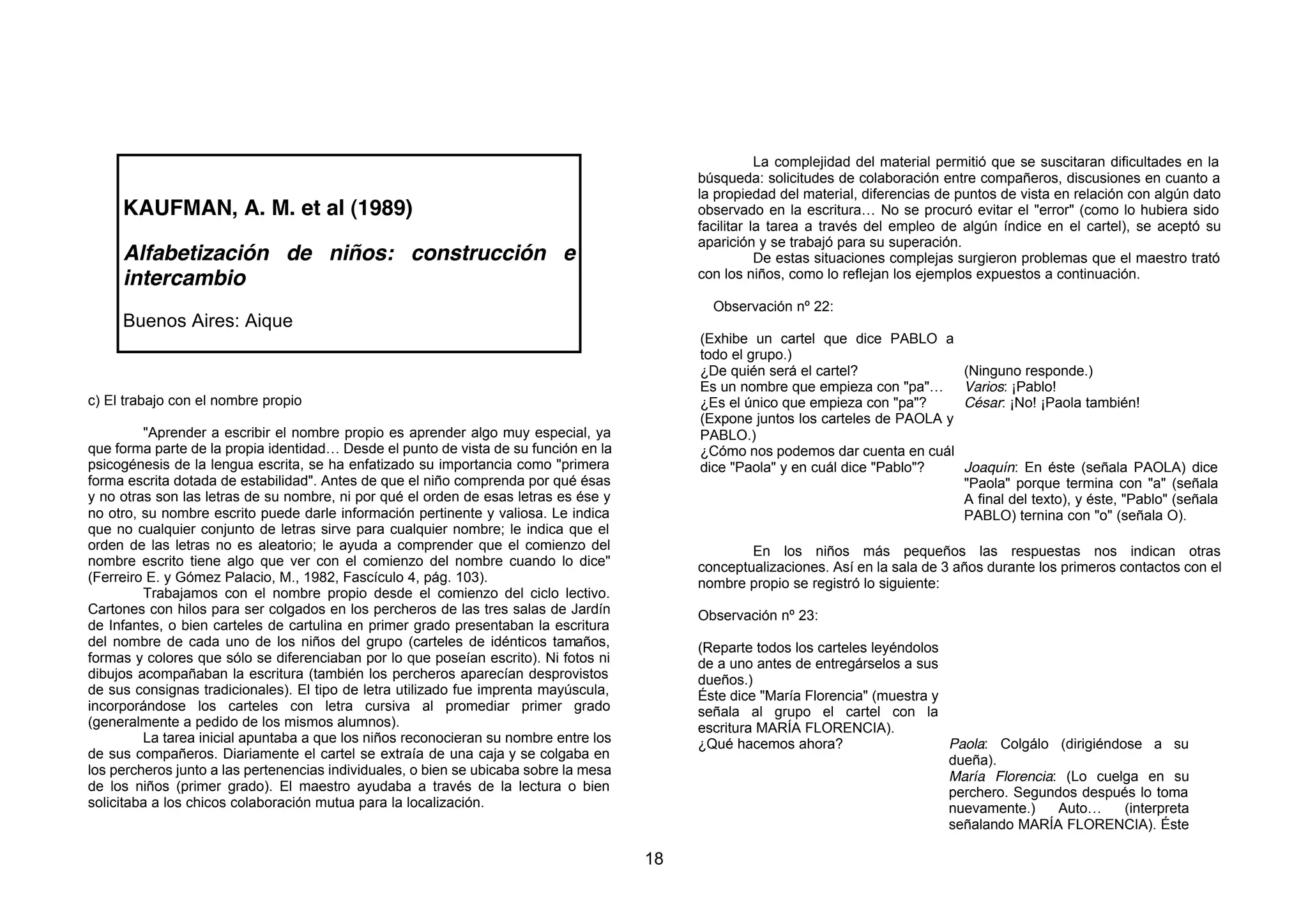 La complejidad del material permitió que se suscitaran dificultades en la
                                                                                            búsqueda: solicitudes de colaboración entre compañeros, discusiones en cuanto a
                                                                                            la propiedad del material, diferencias de puntos de vista en relación con algún dato
     KAUFMAN, A. M. et al (1989)                                                            observado en la escritura… No se procuró evitar el "error" (como lo hubiera sido
                                                                                            facilitar la tarea a través del empleo de algún índice en el cartel), se aceptó su
                                                                                            aparición y se trabajó para su superación.
     Alfabetización de niños: construcción e                                                           De estas situaciones complejas surgieron problemas que el maestro trató
     intercambio                                                                            con los niños, como lo reflejan los ejemplos expuestos a continuación.

                                                                                              Observación nº 22:
     Buenos Aires: Aique
                                                                                            (Exhibe un cartel que dice PABLO a
                                                                                            todo el grupo.)
                                                                                            ¿De quién será el cartel?                 (Ninguno responde.)
                                                                                            Es un nombre que empieza con "pa"…        Varios: ¡Pablo!
c) El trabajo con el nombre propio                                                          ¿Es el único que empieza con "pa"?        César: ¡No! ¡Paola también!
                                                                                            (Expone juntos los carteles de PAOLA y
         "Aprender a escribir el nombre propio es aprender algo muy especial, ya            PABLO.)
que forma parte de la propia identidad… Desde el punto de vista de su función en la         ¿Cómo nos podemos dar cuenta en cuál
psicogénesis de la lengua escrita, se ha enfatizado su importancia como "primera            dice "Paola" y en cuál dice "Pablo"?      Joaquín: En éste (señala PAOLA) dice
forma escrita dotada de estabilidad". Antes de que el niño comprenda por qué ésas                                                     "Paola" porque termina con "a" (señala
y no otras son las letras de su nombre, ni por qué el orden de esas letras es ése y                                                   A final del texto), y éste, "Pablo" (señala
no otro, su nombre escrito puede darle información pertinente y valiosa. Le indica                                                    PABLO) ternina con "o" (señala O).
que no cualquier conjunto de letras sirve para cualquier nombre; le indica que el
orden de las letras no es aleatorio; le ayuda a comprender que el comienzo del                      En los niños más pequeños las respuestas nos indican otras
nombre escrito tiene algo que ver con el comienzo del nombre cuando lo dice"                conceptualizaciones. Así en la sala de 3 años durante los primeros contactos con el
(Ferreiro E. y Gómez Palacio, M., 1982, Fascículo 4, pág. 103).                             nombre propio se registró lo siguiente:
         Trabajamos con el nombre propio desde el comienzo del ciclo lectivo.
Cartones con hilos para ser colgados en los percheros de las tres salas de Jardín           Observación nº 23:
de Infantes, o bien carteles de cartulina en primer grado presentaban la escritura
del nombre de cada uno de los niños del grupo (carteles de idénticos tamaños,               (Reparte todos los carteles leyéndolos
formas y colores que sólo se diferenciaban por lo que poseían escrito). Ni fotos ni         de a uno antes de entregárselos a sus
dibujos acompañaban la escritura (también los percheros aparecían desprovistos              dueños.)
de sus consignas tradicionales). El tipo de letra utilizado fue imprenta mayúscula,         Éste dice "María Florencia" (muestra y
incorporándose los carteles con letra cursiva al promediar primer grado                     señala al grupo el cartel con la
(generalmente a pedido de los mismos alumnos).                                              escritura MARÍA FLORENCIA).
         La tarea inicial apuntaba a que los niños reconocieran su nombre entre los         ¿Qué hacemos ahora?                    Paola: Colgálo (dirigiéndose a su
de sus compañeros. Diariamente el cartel se extraía de una caja y se colgaba en                                                    dueña).
los percheros junto a las pertenencias individuales, o bien se ubicaba sobre la mesa                                               María Florencia: (Lo cuelga en su
de los niños (primer grado). El maestro ayudaba a través de la lectura o bien                                                      perchero. Segundos después lo toma
solicitaba a los chicos colaboración mutua para la localización.                                                                   nuevamente.)    Auto…     (interpreta
                                                                                                                                   señalando MARÍA FLORENCIA). Éste

                                                                                       18
 