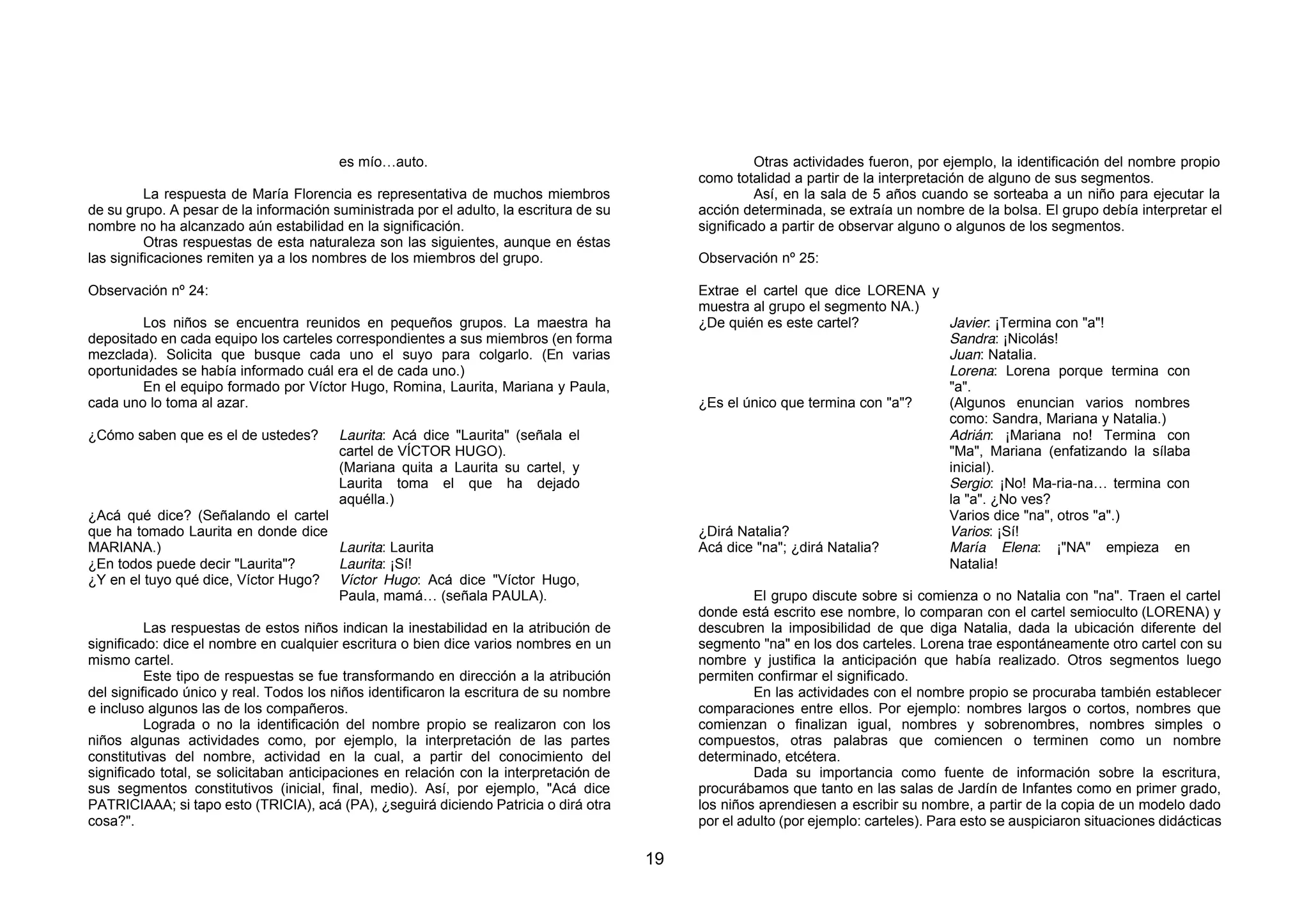 es mío…auto.                                                  Otras actividades fueron, por ejemplo, la identificación del nombre propio
                                                                                             como totalidad a partir de la interpretación de alguno de sus segmentos.
          La respuesta de María Florencia es representativa de muchos miembros                        Así, en la sala de 5 años cuando se sorteaba a un niño para ejecutar la
de su grupo. A pesar de la información suministrada por el adulto, la escritura de su        acción determinada, se extraía un nombre de la bolsa. El grupo debía interpretar el
nombre no ha alcanzado aún estabilidad en la significación.                                  significado a partir de observar alguno o algunos de los segmentos.
          Otras respuestas de esta naturaleza son las siguientes, aunque en éstas
las significaciones remiten ya a los nombres de los miembros del grupo.                      Observación nº 25:

Observación nº 24:                                                                           Extrae el cartel que dice LORENA y
                                                                                             muestra al grupo el segmento NA.)
         Los niños se encuentra reunidos en pequeños grupos. La maestra ha                   ¿De quién es este cartel?          Javier: ¡Termina con "a"!
depositado en cada equipo los carteles correspondientes a sus miembros (en forma                                                Sandra: ¡Nicolás!
mezclada). Solicita que busque cada uno el suyo para colgarlo. (En varias                                                       Juan: Natalia.
oportunidades se había informado cuál era el de cada uno.)                                                                      Lorena: Lorena porque termina con
         En el equipo formado por Víctor Hugo, Romina, Laurita, Mariana y Paula,                                                "a".
cada uno lo toma al azar.                                                                    ¿Es el único que termina con "a"?  (Algunos enuncian varios nombres
                                                                                                                                como: Sandra, Mariana y Natalia.)
¿Cómo saben que es el de ustedes?       Laurita: Acá dice "Laurita" (señala el                                                  Adrián: ¡Mariana no! Termina con
                                        cartel de VÍCTOR HUGO).                                                                 "Ma", Mariana (enfatizando la sílaba
                                        (Mariana quita a Laurita su cartel, y                                                   inicial).
                                        Laurita toma el que ha dejado                                                           Sergio: ¡No! Ma-ria-na… termina con
                                        aquélla.)                                                                               la "a". ¿No ves?
¿Acá qué dice? (Señalando el cartel                                                                                             Varios dice "na", otros "a".)
que ha tomado Laurita en donde dice                                                          ¿Dirá Natalia?                     Varios: ¡Sí!
MARIANA.)                            Laurita: Laurita                                        Acá dice "na"; ¿dirá Natalia?      María Elena: ¡"NA" empieza en
¿En todos puede decir "Laurita"?     Laurita: ¡Sí!                                                                              Natalia!
¿Y en el tuyo qué dice, Víctor Hugo? Víctor Hugo: Acá dice "Víctor Hugo,
                                     Paula, mamá… (señala PAULA).                                     El grupo discute sobre si comienza o no Natalia con "na". Traen el cartel
                                                                                             donde está escrito ese nombre, lo comparan con el cartel semioculto (LORENA) y
          Las respuestas de estos niños indican la inestabilidad en la atribución de         descubren la imposibilidad de que diga Natalia, dada la ubicación diferente del
significado: dice el nombre en cualquier escritura o bien dice varios nombres en un          segmento "na" en los dos carteles. Lorena trae espontáneamente otro cartel con su
mismo cartel.                                                                                nombre y justifica la anticipación que había realizado. Otros segmentos luego
          Este tipo de respuestas se fue transformando en dirección a la atribución          permiten confirmar el significado.
del significado único y real. Todos los niños identificaron la escritura de su nombre                 En las actividades con el nombre propio se procuraba también establecer
e incluso algunos las de los compañeros.                                                     comparaciones entre ellos. Por ejemplo: nombres largos o cortos, nombres que
          Lograda o no la identificación del nombre propio se realizaron con los             comienzan o finalizan igual, nombres y sobrenombres, nombres simples o
niños algunas actividades como, por ejemplo, la interpretación de las partes                 compuestos, otras palabras que comiencen o terminen como un nombre
constitutivas del nombre, actividad en la cual, a partir del conocimiento del                determinado, etcétera.
significado total, se solicitaban anticipaciones en relación con la interpretación de                 Dada su importancia como fuente de información sobre la escritura,
sus segmentos constitutivos (inicial, final, medio). Así, por ejemplo, "Acá dice             procurábamos que tanto en las salas de Jardín de Infantes como en primer grado,
PATRICIAAA; si tapo esto (TRICIA), acá (PA), ¿seguirá diciendo Patricia o dirá otra          los niños aprendiesen a escribir su nombre, a partir de la copia de un modelo dado
cosa?".                                                                                      por el adulto (por ejemplo: carteles). Para esto se auspiciaron situaciones didácticas

                                                                                        19
 
