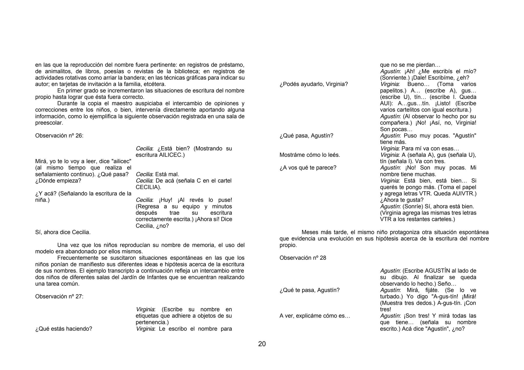 en las que la reproducción del nombre fuera pertinente: en registros de préstamo,                                                  que no se me pierdan…
de animalitos, de libros, poesías o revistas de la biblioteca; en registros de                                                     Agustín: ¡Ah! ¿Me escribís el mío?
actividades rotativas como arriar la bandera; en las técnicas gráficas para indicar su                                             (Sonriente.) ¡Dale! Escribíme, ¿eh?
autor; en tarjetas de invitación a la familia, etcétera.                                      ¿Podés ayudarlo, Virginia?           Virginia: Bueno… (Toma varios
         En primer grado se incrementaron las situaciones de escritura del nombre                                                  papelitos.) A… (escribe A), gus…
propio hasta lograr que ésta fuera correcto.                                                                                       (escribe U), tín… (escribe I. Queda
         Durante la copia el maestro auspiciaba el intercambio de opiniones y                                                      AUI): A…gus…tín. ¡Listo! (Escribe
correcciones entre los niños, o bien, intervenía directamente aportando alguna                                                     varios cartelitos con igual escritura.)
información, como lo ejemplifica la siguiente observación registrada en una sala de                                                Agustín: (Al observar lo hecho por su
preescolar.                                                                                                                        compañera.) ¡No! ¡Así, no, Virginia!
                                                                                                                                   Son pocas…
Observación nº 26:                                                                            ¿Qué pasa, Agustín?                  Agustín: Puso muy pocas. "Agustín"
                                                                                                                                   tiene más.
                                         Cecilia: ¿Está bien? (Mostrando su                                                        Virginia: Para mí va con esas…
                                         escritura AILICEC.)                                  Mostráme cómo lo leés.               Virginia: A (señala A), gus (señala U),
Mirá, yo te lo voy a leer, dice "ailicec"                                                                                          tín (señala I). Va con tres.
(al mismo tiempo que realiza el                                                               ¿A vos qué te parece?                Agustín: ¡No! Son muy pocas. Mi
señalamiento continuo). ¿Qué pasa? Cecilia: Está mal.                                                                              nombre tiene muchas.
¿Dónde empieza?                           Cecilia: De acá (señala C en el cartel                                                   Virginia: Está bien, está bien… Si
                                          CECILIA).                                                                                querés te pongo más. (Toma el papel
¿Y acá? (Señalando la escritura de la                                                                                              y agrega letras VTR. Queda AUIVTR.)
niña.)                                    Cecilia: ¡Huy! ¡Al revés lo puse!                                                        ¿Ahora te gusta?
                                          (Regresa a su equipo y minutos                                                           Agustín: (Sonríe) Sí, ahora está bien.
                                          después       trae    su     escritura                                                   (Virginia agrega las mismas tres letras
                                          correctamente escrita.) ¡Ahora sí! Dice                                                  VTR a los restantes carteles.)
                                          Cecilia, ¿no?
Sí, ahora dice Cecilia.                                                                               Meses más tarde, el mismo niño protagoniza otra situación espontánea
                                                                                              que evidencia una evolución en sus hipótesis acerca de la escritura del nombre
        Una vez que los niños reproducían su nombre de memoria, el uso del                    propio.
modelo era abandonado por ellos mismos.
        Frecuentemente se suscitaron situaciones espontáneas en las que los                   Observación nº 28
niños ponían de manifiesto sus diferentes ideas e hipótesis acerca de la escritura
de sus nombres. El ejemplo transcripto a continuación refleja un intercambio entre                                                 Agustín: (Escribe AGUSTÍN al lado de
dos niños de diferentes salas del Jardín de Infantes que se encuentran realizando                                                  su dibujo. Al finalizar se queda
una tarea común.                                                                                                                   observando lo hecho.) Seño…
                                                                                              ¿Qué te pasa, Agustín?               Agustín: Mirá, fijáte. (Se lo ve
Observación nº 27:                                                                                                                 turbado.) Yo digo "A-gus-tín! ¡Mirá!
                                                                                                                                   (Muestra tres dedos.) A-gus-tín. ¡Con
                                         Virginia: (Escribe su nombre en                                                           tres!
                                         etiquetas que adhiere a objetos de su                A ver, explicáme cómo es…            Agustín: ¡Son tres! Y mirá todas las
                                         pertenencia.)                                                                             que tiene… (señala su nombre
¿Qué estás haciendo?                     Virginia: Le escribo el nombre para                                                       escrito.) Acá dice "Agustín", ¿no?

                                                                                         20
 