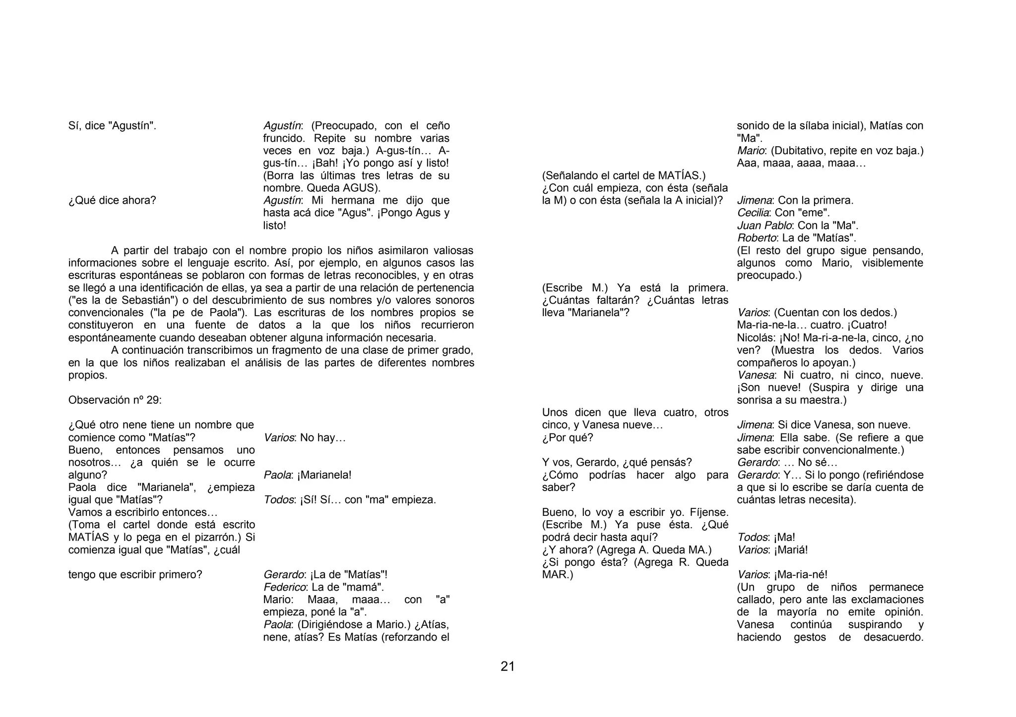 Sí, dice "Agustín".                      Agustín: (Preocupado, con el ceño                                                            sonido de la sílaba inicial), Matías con
                                         fruncido. Repite su nombre varias                                                            "Ma".
                                         veces en voz baja.) A-gus-tín… A-                                                            Mario: (Dubitativo, repite en voz baja.)
                                         gus-tín… ¡Bah! ¡Yo pongo así y listo!                                                        Aaa, maaa, aaaa, maaa…
                                         (Borra las últimas tres letras de su                 (Señalando el cartel de MATÍAS.)
                                         nombre. Queda AGUS).                                 ¿Con cuál empieza, con ésta (señala
¿Qué dice ahora?                         Agustín: Mi hermana me dijo que                      la M) o con ésta (señala la A inicial)? Jimena: Con la primera.
                                         hasta acá dice "Agus". ¡Pongo Agus y                                                         Cecilia: Con "eme".
                                         listo!                                                                                       Juan Pablo: Con la "Ma".
                                                                                                                                      Roberto: La de "Matías".
         A partir del trabajo con el nombre propio los niños asimilaron valiosas                                                      (El resto del grupo sigue pensando,
informaciones sobre el lenguaje escrito. Así, por ejemplo, en algunos casos las                                                       algunos como Mario, visiblemente
escrituras espontáneas se poblaron con formas de letras reconocibles, y en otras                                                      preocupado.)
se llegó a una identificación de ellas, ya sea a partir de una relación de pertenencia        (Escribe M.) Ya está la primera.
("es la de Sebastián") o del descubrimiento de sus nombres y/o valores sonoros                ¿Cuántas faltarán? ¿Cuántas letras
convencionales ("la pe de Paola"). Las escrituras de los nombres propios se                   lleva "Marianela"?                      Varios: (Cuentan con los dedos.)
constituyeron en una fuente de datos a la que los niños recurrieron                                                                   Ma-ria-ne-la… cuatro. ¡Cuatro!
espontáneamente cuando deseaban obtener alguna información necesaria.                                                                 Nicolás: ¡No! Ma-ri-a-ne-la, cinco, ¿no
         A continuación transcribimos un fragmento de una clase de primer grado,                                                      ven? (Muestra los dedos. Varios
en la que los niños realizaban el análisis de las partes de diferentes nombres                                                        compañeros lo apoyan.)
propios.                                                                                                                              Vanesa: Ni cuatro, ni cinco, nueve.
                                                                                                                                      ¡Son nueve! (Suspira y dirige una
Observación nº 29:                                                                                                                    sonrisa a su maestra.)
                                                                                              Unos dicen que lleva cuatro, otros
¿Qué otro nene tiene un nombre que                                                            cinco, y Vanesa nueve…                  Jimena: Si dice Vanesa, son nueve.
comience como "Matías"?              Varios: No hay…                                          ¿Por qué?                               Jimena: Ella sabe. (Se refiere a que
Bueno, entonces pensamos uno                                                                                                          sabe escribir convencionalmente.)
nosotros… ¿a quién se le ocurre                                                               Y vos, Gerardo, ¿qué pensás?            Gerardo: … No sé…
alguno?                              Paola: ¡Marianela!                                       ¿Cómo podrías hacer algo para Gerardo: Y… Si lo pongo (refiriéndose
Paola dice "Marianela", ¿empieza                                                              saber?                                  a que si lo escribe se daría cuenta de
igual que "Matías"?                  Todos: ¡Sí! Sí… con "ma" empieza.                                                                cuántas letras necesita).
Vamos a escribirlo entonces…                                                                  Bueno, lo voy a escribir yo. Fíjense.
(Toma el cartel donde está escrito                                                            (Escribe M.) Ya puse ésta. ¿Qué
MATÍAS y lo pega en el pizarrón.) Si                                                          podrá decir hasta aquí?                 Todos: ¡Ma!
comienza igual que "Matías", ¿cuál                                                            ¿Y ahora? (Agrega A. Queda MA.)         Varios: ¡Mariá!
                                                                                              ¿Si pongo ésta? (Agrega R. Queda
tengo que escribir primero?              Gerardo: ¡La de "Matías"!                            MAR.)                                   Varios: ¡Ma-ria-né!
                                         Federico: La de "mamá".                                                                      (Un grupo de niños permanece
                                         Mario: Maaa, maaa… con "a"                                                                   callado, pero ante las exclamaciones
                                         empieza, poné la "a".                                                                        de la mayoría no emite opinión.
                                         Paola: (Dirigiéndose a Mario.) ¿Atías,                                                       Vanesa continúa suspirando y
                                         nene, atías? Es Matías (reforzando el                                                        haciendo gestos de desacuerdo.

                                                                                         21
 